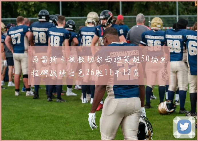 马雷斯卡执教切尔西迎英超50场里程碑战绩出色26胜11平12负