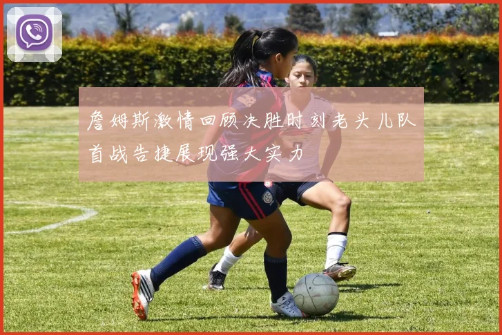 詹姆斯激情回顾决胜时刻老头儿队首战告捷展现强大实力