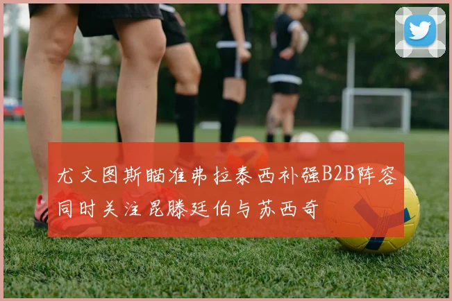 尤文图斯瞄准弗拉泰西补强B2B阵容同时关注昆滕廷伯与苏西奇
