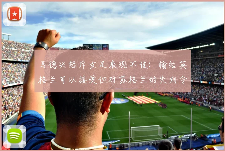 马德兴怒斥女足表现不佳：输给英格兰可以接受但对苏格兰的失利令人失望