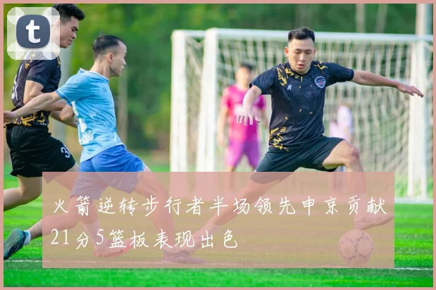 火箭逆转步行者半场领先申京贡献21分5篮板表现出色