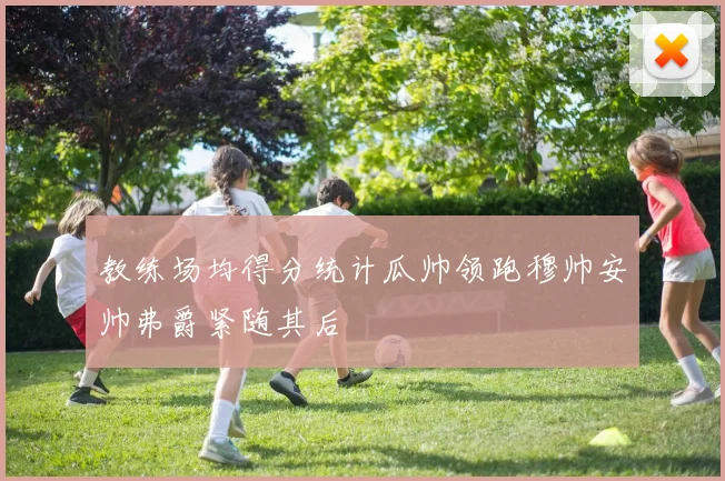教练场均得分统计瓜帅领跑穆帅安帅弗爵紧随其后