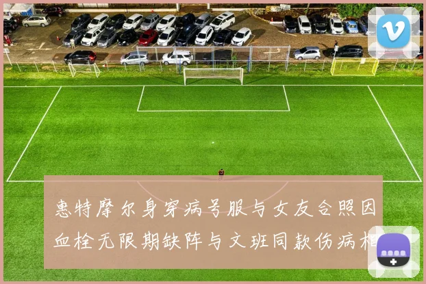 惠特摩尔身穿病号服与女友合照因血栓无限期缺阵与文班同款伤病相似