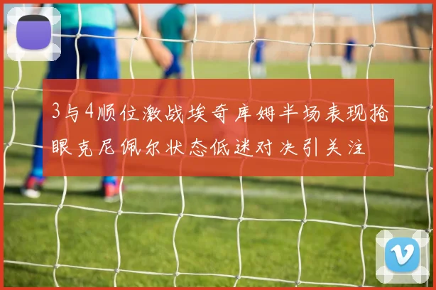 3与4顺位激战埃奇库姆半场表现抢眼克尼佩尔状态低迷对决引关注