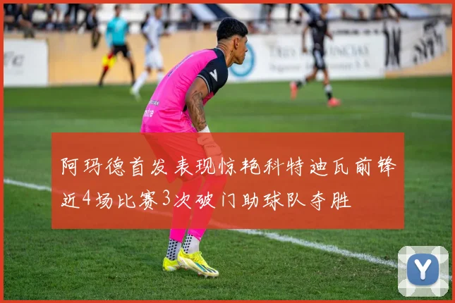 阿玛德首发表现惊艳科特迪瓦前锋近4场比赛3次破门助球队夺胜