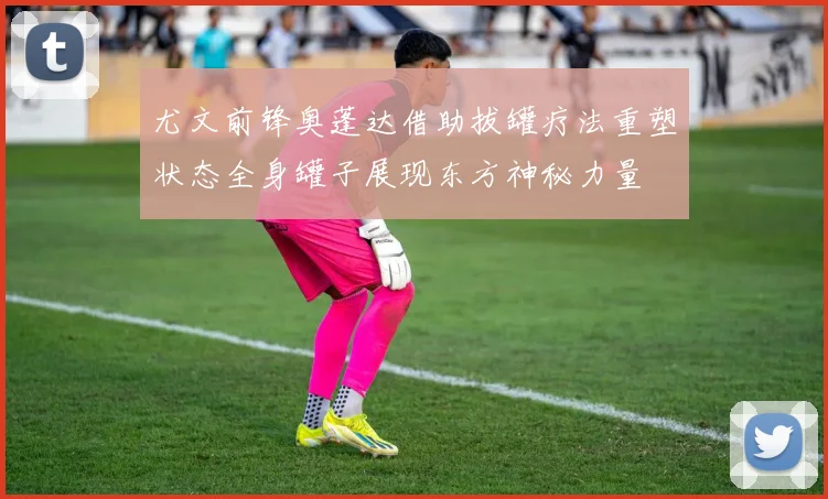 尤文前锋奥蓬达借助拔罐疗法重塑状态全身罐子展现东方神秘力量