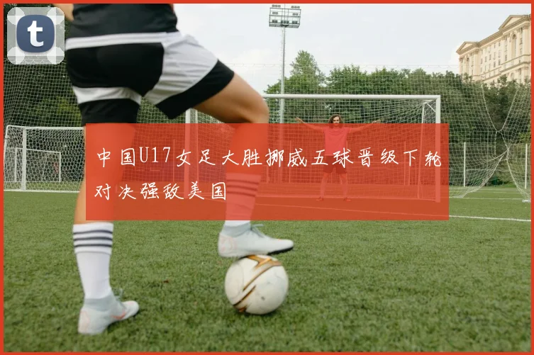 中国U17女足大胜挪威五球晋级下轮对决强敌美国