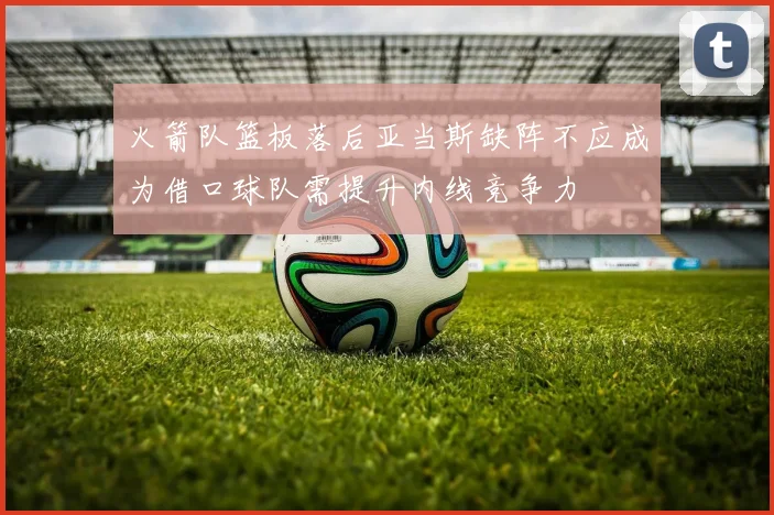火箭队篮板落后亚当斯缺阵不应成为借口球队需提升内线竞争力