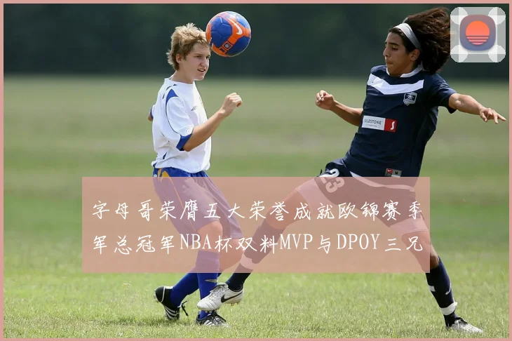字母哥荣膺五大荣誉成就欧锦赛季军总冠军NBA杯双料MVP与DPOY三兄弟同队共创辉煌
