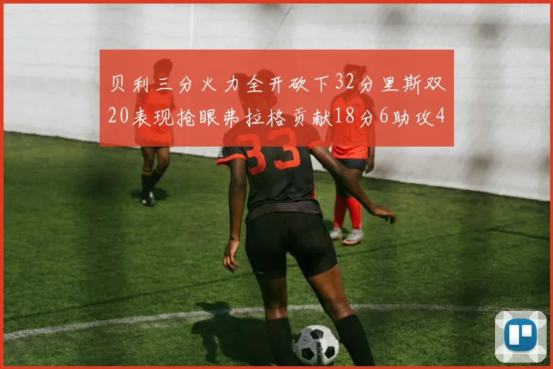 贝利三分火力全开砍下32分里斯双20表现抢眼弗拉格贡献18分6助攻4盖帽