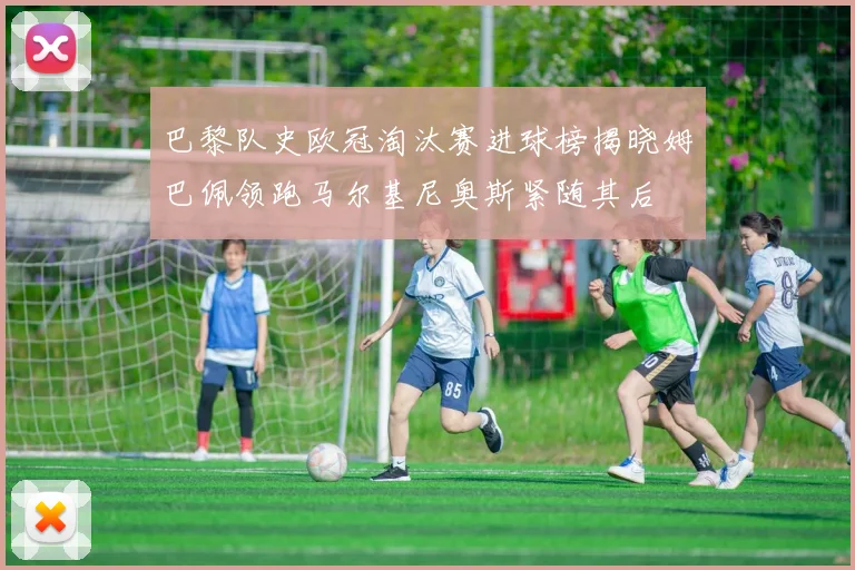 巴黎队史欧冠淘汰赛进球榜揭晓姆巴佩领跑马尔基尼奥斯紧随其后