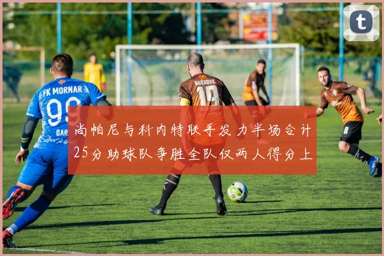 尚帕尼与科内特联手发力半场合计25分助球队争胜全队仅两人得分上双