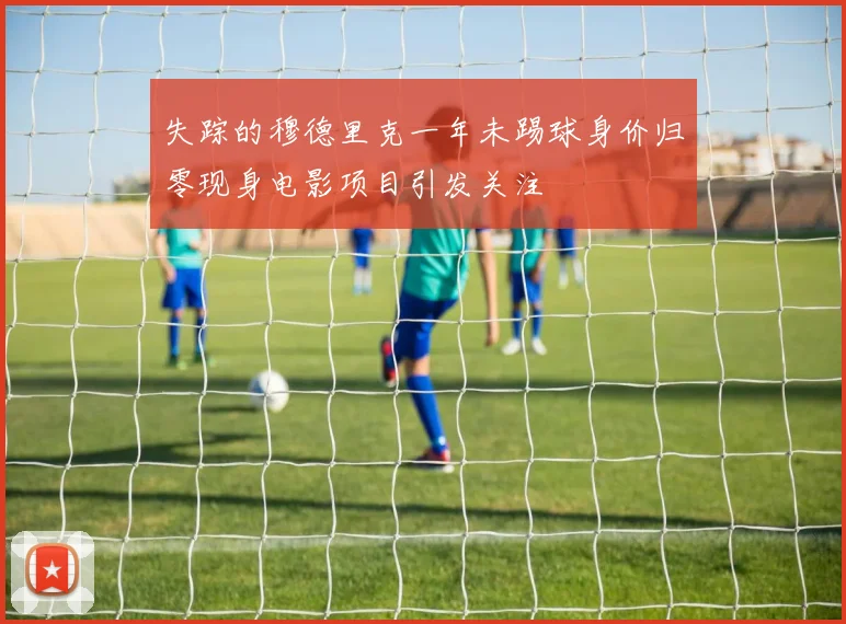 失踪的穆德里克一年未踢球身价归零现身电影项目引发关注