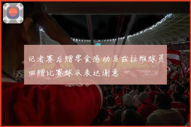 记者赛后赠零食感动马兹拉维球员回赠比赛球衣表达谢意