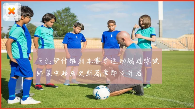 卡扎伊什维利本赛季运动战进球破纪录中超历史新篇章即将开启