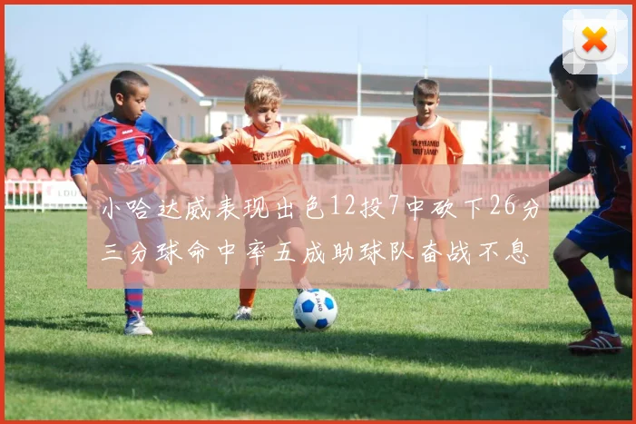 小哈达威表现出色12投7中砍下26分三分球命中率五成助球队奋战不息