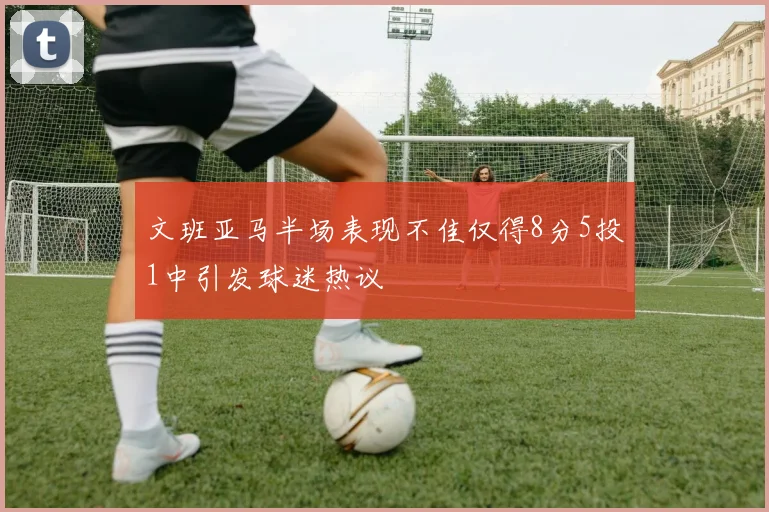 文班亚马半场表现不佳仅得8分5投1中引发球迷热议
