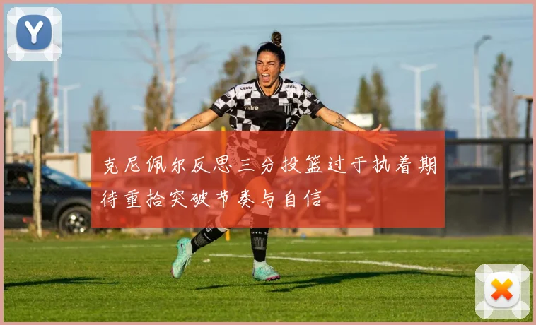 克尼佩尔反思三分投篮过于执着期待重拾突破节奏与自信