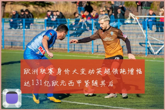 欧洲联赛身价大变动英超领跑增幅达131亿欧元西甲紧随其后