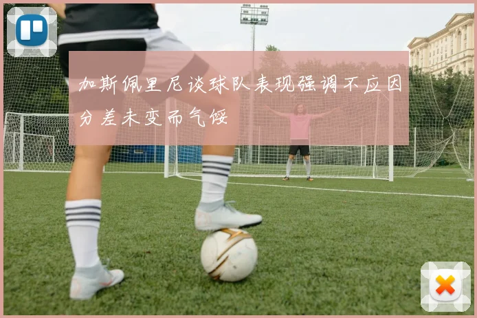 加斯佩里尼谈球队表现强调不应因分差未变而气馁