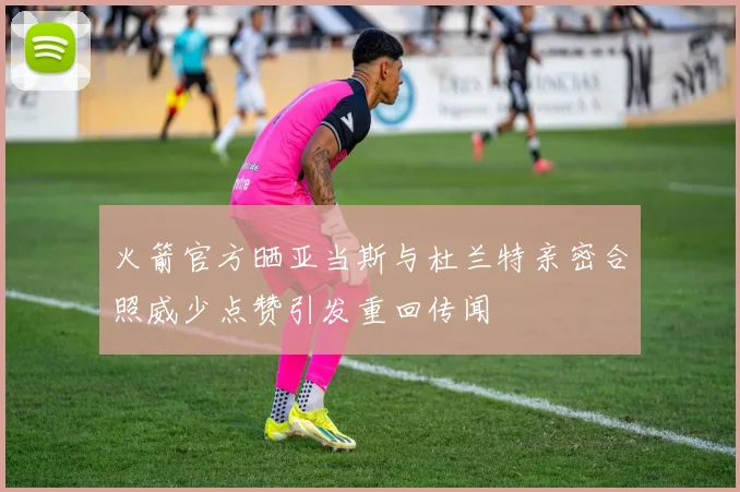 火箭官方晒亚当斯与杜兰特亲密合照威少点赞引发重回传闻