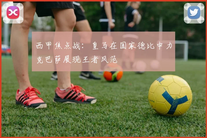 西甲焦点战：皇马在国家德比中力克巴萨展现王者风范