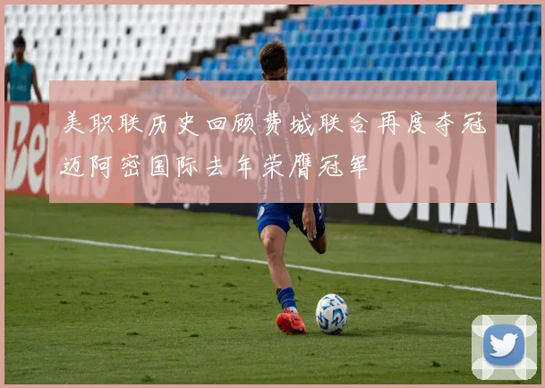 美职联历史回顾费城联合再度夺冠迈阿密国际去年荣膺冠军