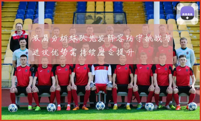 浓眉分析球队先发阵容防守挑战与进攻优势需持续磨合提升