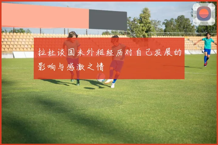 拉杜谈国米外租经历对自己发展的影响与感激之情