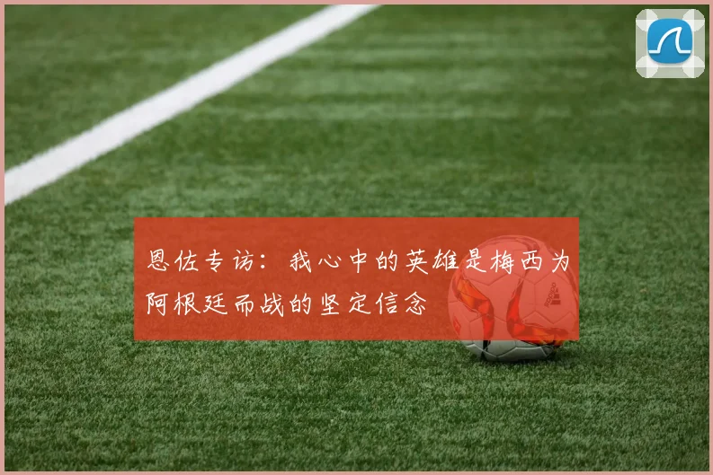 恩佐专访：我心中的英雄是梅西为阿根廷而战的坚定信念