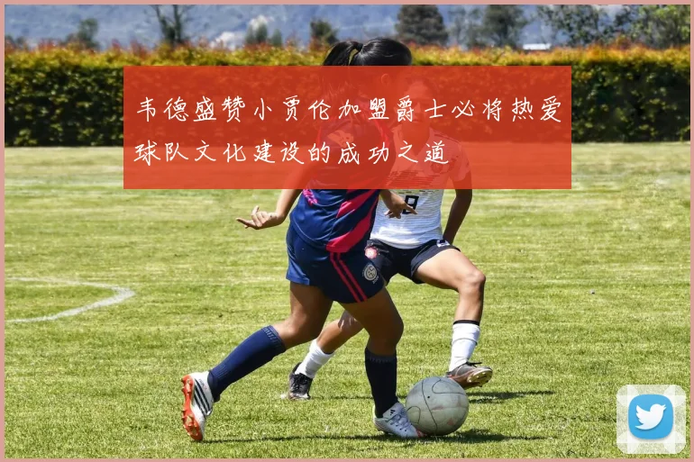 韦德盛赞小贾伦加盟爵士必将热爱球队文化建设的成功之道